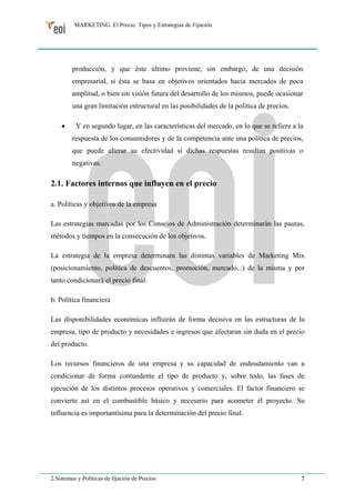 MARKETING. El Precio. Tipos y Estrategias de Fijación 
producción, y que éste último proviene, sin embargo, de una decisión 
empresarial, si ésta se basa en objetivos orientados hacia mercados de poca 
amplitud, o bien sin visión futura del desarrollo de los mismos, puede ocasionar 
una gran limitación estructural en las posibilidades de la política de precios. 
• Y en segundo lugar, en las características del mercado, en lo que se refiere a la 
respuesta de los consumidores y de la competencia ante una política de precios, 
que puede alterar su efectividad si dichas respuestas resultan positivas o 
negativas. 
2.1. Factores internos que influyen en el precio 
a. Políticas y objetivos de la empresa 
Las estrategias marcadas por los Consejos de Administración determinarán las pautas, 
métodos y tiempos en la consecución de los objetivos. 
La estrategia de la empresa determinara las distintas variables de Marketing Mix 
(posicionamiento, política de descuentos, promoción, mercado...) de la misma y por 
tanto condicionará el precio final. 
b. Política financiera 
Las disponibilidades económicas influirán de forma decisiva en las estructuras de la 
empresa, tipo de producto y necesidades e ingresos que afectaran sin duda en el precio 
del producto. 
Los recursos financieros de una empresa y su capacidad de endeudamiento van a 
condicionar de forma contundente el tipo de producto y, sobre todo, las fases de 
ejecución de los distintos procesos operativos y comerciales. El factor financiero se 
convierte así en el combustible básico y necesario para acometer el proyecto. Su 
influencia es importantísima para la determinación del precio final. 
2.Sistemas y Políticas de fijación de Precios 7 
 