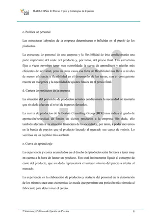 MARKETING. El Precio. Tipos y Estrategias de Fijación 
c. Política de personal 
Las estructuras laborales de la empresa determinaran e influirán en el precio de los 
productos. 
La estructura de personal de una empresa y la flexibilidad de ésta condicionarán una 
parte importante del coste del producto y, por tanto, del precio final. Las estructuras 
fijas a veces permiten tener mas consolidada la curva de aprendizaje y niveles más 
eficientes de actividad, pero en otros casos esa falta de flexibilidad nos lleva a niveles 
de menor eficiencia y flexibilidad en el desempeño de las tareas, con el consiguiente 
recorte en márgenes y la necesidad de ajustes finales en el precio final. 
d. Cartera de productos de la empresa 
La situación del portafolio de productos actuales condicionara la necesidad de tesorería 
que sin duda afectara al nivel de ingresos deseados. 
La matriz de productos de la Boston Consulting Group (BCG) nos indica el grado de 
aportación/necesidad de fondos de dichos productos a la empresa. Sin duda, ello 
también afectará a la situación financiera de la sociedad y, por tanto, a poder movernos 
en la banda de precios que el producto lanzado al mercado sea capaz de resistir. Lo 
veremos en un capítulo más adelante. 
e. Curva de aprendizaje 
La experiencia y costes acumulados en el diseño del producto serán factores a tener muy 
en cuenta a la hora de lanzar un producto. Esto está íntimamente ligado al concepto de 
coste del producto, que sin duda representara el umbral mínimo del precio a ofertar al 
mercado. 
La experiencia en la elaboración de productos y destreza del personal en la elaboración 
de los mismos crea unas economías de escala que permiten una posición más cómoda al 
fabricante para determinar el precio. 
2.Sistemas y Políticas de fijación de Precios 8 
 