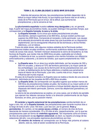 TEMA 3. EL CLIMA (BLOQUE 3) GEO2 MHR 2019-2020
Además del ascenso del aire, las precipitaciones también dependen de la
latitud (a mayor latitud más lluvia), lo que explica que llueva más en el norte y
oeste de la Península que en el sur; de la altitud, que aumenta las
precipitaciones; y de la cercanía al mar.
La pluviometría española muestra valores muy desiguales y es, en general,
baja. A partir del mapa pluviométrico medio, se pueden distinguir tres grandes franjas, que
corresponden a la España húmeda, la seca y la árida.
 La España húmeda. Es la única que recibe precipitaciones anuales
abundantes, siempre superiores a los 800 litros, aunque existen puntos que
superan los 2000 litros. Comprende el noroeste y norte peninsular. Las causas
de la elevada pluviometría de estas áreas hay que buscarlas en su disposición
septentrional, con la consiguiente influencia de las borrascas y de los frentes
atlánticos, y en el relieve.
Fuera de estas áreas, sólo algunos núcleos aislados de la Península reciben
precipitaciones totales anuales similares, conformando auténticos islotes de humedad en
medio de zonas más secas. También merecen destacarse la sierra de Grazalema, la más
lluviosa de España, que recibe más de 2000 litros anuales, explicable por el efecto
orográfico, la distancia al mar, su posición respecto a los vientos húmedos con diferencia
entre barlovento y sotavento, y la sierra de Gredos, que supera ampliamente los 1500
litros.
 La España seca. Es un área muy amplia delimitada, por las isoyetas de 300 y
800 mm anuales, y abarca el 72% del territorio peninsular y la mayor parte de
los archipiélagos. Las causas de la disminución de las precipitaciones son, por
un lado, el debilitamiento de los flujos atlánticos a medida que penetramos
hacia el interior de la Península; y por otro, cuanto más al sur, mayor es la
influencia del mundo tropical.
El paso de la España húmeda a la España seca se realiza a través de una zona de
transición, delimitada por las isoyetas de 600 a 800 litros anuales.
 La España árida. Se corresponde con aquellos lugares que reciben menos de
300 litros de precipitaciones totales anuales. Se localiza en su mayor parte en el
sureste peninsular y en el flanco levantino e incluye también algunas comarcas
dispersas del interior peninsular, Zamora, como las altiplanicies granadinas y el
bajo Ebro.
La atonía de las precipitaciones se explica, en unos casos, por el efecto de pantalla
que ejercen los relieves cercanos frente a la dirección predominante de los flujos
lluviosos; en otros, por su posición interior.
El carácter y reparto estacional de las precipitaciones cambia también de un
lugar a otro. Así, en la España húmeda, las precipitaciones caen durante muchos días a
lo largo de todo el año -unos 150 días- y por eso son, por lo general, finas y
persistentes. En cambio, en las zonas secas y áridas, el número de días de lluvia
desciende de manera considerable -75 y 25 días al año, respectivamente-, por lo que las
precipitaciones caen en forma de violentos aguaceros. Tan importante como el número
de días de precipitación es su régimen estacional, es decir, su reparto a lo largo de las
estaciones del año. Los principales regímenes pluviométricos son tres:
 El máximo de invierno se corresponde con la franja más próxima al océano
abierto, esto es, todo el sector occidental de la Península.
3
 