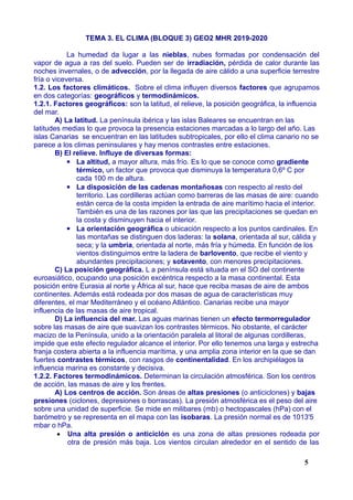 TEMA 3. EL CLIMA (BLOQUE 3) GEO2 MHR 2019-2020
La humedad da lugar a las nieblas, nubes formadas por condensación del
vapor de agua a ras del suelo. Pueden ser de irradiación, pérdida de calor durante las
noches invernales, o de advección, por la llegada de aire cálido a una superficie terrestre
fría o viceversa.
1.2. Los factores climáticos. Sobre el clima influyen diversos factores que agrupamos
en dos categorías: geográficos y termodinámicos.
1.2.1. Factores geográficos: son la latitud, el relieve, la posición geográfica, la influencia
del mar.
A) La latitud. La península ibérica y las islas Baleares se encuentran en las
latitudes medias lo que provoca la presencia estaciones marcadas a lo largo del año. Las
islas Canarias se encuentran en las latitudes subtropicales, por ello el clima canario no se
parece a los climas peninsulares y hay menos contrastes entre estaciones.
B) El relieve. Influye de diversas formas:
▪ La altitud, a mayor altura, más frío. Es lo que se conoce como gradiente
térmico, un factor que provoca que disminuya la temperatura 0,6º C por
cada 100 m de altura.
▪ La disposición de las cadenas montañosas con respecto al resto del
territorio. Las cordilleras actúan como barreras de las masas de aire: cuando
están cerca de la costa impiden la entrada de aire marítimo hacia el interior.
También es una de las razones por las que las precipitaciones se quedan en
la costa y disminuyen hacia el interior.
▪ La orientación geográfica o ubicación respecto a los puntos cardinales. En
las montañas se distinguen dos laderas: la solana, orientada al sur, cálida y
seca; y la umbría, orientada al norte, más fría y húmeda. En función de los
vientos distinguimos entre la ladera de barlovento, que recibe el viento y
abundantes precipitaciones; y sotavento, con menores precipitaciones.
C) La posición geográfica. L a península está situada en el SO del continente
euroasiático, ocupando una posición excéntrica respecto a la masa continental. Esta
posición entre Eurasia al norte y África al sur, hace que reciba masas de aire de ambos
continentes. Además está rodeada por dos masas de agua de características muy
diferentes, el mar Mediterráneo y el océano Atlántico. Canarias recibe una mayor
influencia de las masas de aire tropical.
D) La influencia del mar. Las aguas marinas tienen un efecto termorregulador
sobre las masas de aire que suavizan los contrastes térmicos. No obstante, el carácter
macizo de la Península, unido a la orientación paralela al litoral de algunas cordilleras,
impide que este efecto regulador alcance el interior. Por ello tenemos una larga y estrecha
franja costera abierta a la influencia marítima, y una amplia zona interior en la que se dan
fuertes contrastes térmicos, con rasgos de continentalidad. En los archipiélagos la
influencia marina es constante y decisiva.
1.2.2. Factores termodinámicos. Determinan la circulación atmosférica. Son los centros
de acción, las masas de aire y los frentes.
A) Los centros de acción. Son áreas de altas presiones (o anticiclones) y bajas
presiones (ciclones, depresiones o borrascas). La presión atmosférica es el peso del aire
sobre una unidad de superficie. Se mide en milibares (mb) o hectopascales (hPa) con el
barómetro y se representa en el mapa con las isobaras. La presión normal es de 1013'5
mbar o hPa.
 Una alta presión o anticiclón es una zona de altas presiones rodeada por
otra de presión más baja. Los vientos circulan alrededor en el sentido de las
5
 