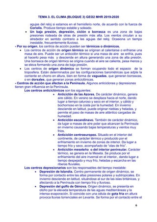 TEMA 3. EL CLIMA (BLOQUE 3) GEO2 MHR 2019-2020
agujas del reloj si estamos en el hemisferio norte, de acuerdo con la fuerza de
Coriolis. Produce tiempo estable y soleado.
 Un baja presión, depresión, ciclón o borrasca es una zona de bajas
presiones rodeada de otras de presión más alta. Los vientos circulan a su
alrededor en sentido contrario a las agujas del reloj. Ocasiona un tiempo
inestable, frecuentemente lluvioso.
- Por su origen, los centros de acción pueden ser térmicos o dinámicos.
 Los centros de acción de origen térmico se originan al calentarse o enfriarse una
masa de aire. Puede ser un anticiclón térmico si una masa de aire se enfría, pues
al hacerlo pesa más y desciende en altura generando una zona de alta presión.
Una borrasca de origen térmico se origina cuando el aire se calienta, pesa menos y
se eleva formando una zona de baja presión.
 Los centros de origen dinámico se forman ocupando todo el espacio de la
troposfera. Están determinados por las configuraciones barométricas que adpte la
corriente en chorro en altura, bien en forma de vaguadas, que generan borrascas,
o en dorsales, que generan zonas anticiclónicas.
- Centros de acción que afectan a la Península. Algunos anticiclones y depresiones
tienen gran influencia en la Península.
Los centros anticiclónicos son los siguientes:
 Anticiclón de las Azores. De carácter dinámico, genera
aire cálido. En verano se desplaza hacia el norte, dando
lugar a tiempo caluroso y seco en el interior, y cálido y
bochornoso en la costa por la humedad. En invierno
desciende en latitud, puede originar nieblas y heladas, y
permite el paso de masas de aire atlántico cargadas de
humedad.
 Anticiclón escandinavo. También de carácter dinámico,
da lugar a masas de aire polar que alcanzan la Península
en invierno causando bajas temperaturas y vientos muy
fríos.
 Anticiclón centroeuropeo. Situado en el interior del
continente, de carácter térmico y producido por el
enfriamiento en invierno de zonas de interior. Da lugar a
tiempo frío y seco, acompañado de “olas de frío”.
 Anticiclón meseteño o del interior peninsular. Carácter
térmico, se genera en la Meseta. Se produce por el
enfriamiento del aire invernal en el interior., dando lugar a
tiempo despejado y muy frío, heladas y escarcha en las
riberas fluviales.
Los centros depresionarios son los responsables del tiempo inestable:
 Depresión de Islandia. Centro permanente de origen dinámico, se
forma por contacto entre las altas presiones polares y subtropicales. En
invierno desciende en latitud, situándose al sur de las islas británicas, y
afectando a la Península con tiempo frío y lluvioso.
 Depresión del golfo de Génova. Origen dinámico, se presenta en
otoño por la elevada temperatura de las aguas mediterráneas y la
intensa evaporación. Si coincide con una célula de gota fría en altura
provoca lluvias torrenciales en Levante. Se forma por el contacto entre el
6
 