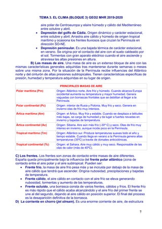 TEMA 3. EL CLIMA (BLOQUE 3) GEO2 MHR 2019-2020
aire polar de Centroeuropa y elaire húmedo y cálido del Mediterráneo
entre octubre y abril.
 Depresión del golfo de Cádiz. Origen dinámico y carácter estacional,
entre octubre y abril. Arrastra aire cálido y húmedo de origen tropical
marítimo y ocasiona los frentes lluviosos que cruzan la Península en
dirección SO-NE.
 Depresión peninsular. Es una bajada térmica de carácter estacional,
en verano. Se origina por el contacto del aire con el suelo caldeado por
el sol. Tormentas con gran aparato eléctrico cuando el aire asciende y
atraviesa las altas presiones en altura.
B) Las masas de aire. Una masa de aire es un extenso bloque de aire con las
mismas características generales adquiridas tras mantenerse durante semanas o meses
sobre una misma zona. Por la situación de la Península recibe influencias del Atlántico
norte y del cinturón de altas presiones subtropicales. Tienen características específicas de
presión, humedad y temperatura adquiridas en su lugar de origen.
PRINCIPALES MASAS DE AIRE
Polar marítima (Pm) Origen: Atlántico norte. Aire frío y húmedo. Cuando alcanza Europa
occidental aumenta su temperatura y mayor humedad. Genera
vaguadas con borrascas frontales que se debilitan al llegar a la
Península.
Polar continental (Pc) Origen: interior de Rusia y Polonia. Muy frío y seco. Genera en
invierno olas de frío muy intensos.
Ártica marítima (Am) Origen: el Ártico. Muy fría y estable. Cuando se desplaza a latitudes
más bajas, se carga de humedad y da lugar a fuertes nevadas en
invierno y bajadas de temperatura.
Ártica continental (Ac) Origen: Siberia. Aire aún más frío (-30º C) y seco. Olas de frío muy
intenso en invierno, aunque incide poco en la Península.
Tropical marítimo (Tm) Origen: Atlántico sur. Produce temperaturas suaves todo el año y
tiempo estable. Cuando llega en verano a la Península genera altas
temperaturas (35ºC) a través de dorsales anticiclónicas.
Tropical continental (Tc) Origen: el Sahara. Aire muy cálido y muy seco. Responsable de las
olas de calor (más de 40ºC).
C) Los frentes. Los frentes son zonas de contacto entre masas de aire diferentes.
España queda principalmente bajo la influencia del frente polar atlántico (zona de
contacto entre el aire polar y el aire subtropical. Pueden ser:
 Frente frío, la masa de aire frío pesa más y se incrusta por debajo de la masa de
aire cálido que tendrá que ascender. Origina nubosidad, precipitaciones y bajadas
de temperatura.
 Frente cálido, el aire cálido en contacto con el aire frío se eleva generando
nubosidad, tormentas y aumento de las temperaturas.
 Frente ocluido, una borrasca consta de varios frentes, cálidos y fríos. El frente frío
es más rápido que el cálido acaba alcanzándolo y el aire frío del primer frente se
une al del segundo, dejando al aire cálido en posición superior. El final del proceso
es la desaparición definitiva de la borrasca.
D) La corriente en chorro (jet stream). Es una enorme corriente de aire, de estructura
7
 