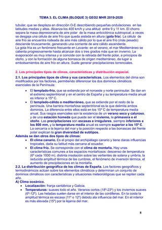 TEMA 3. EL CLIMA (BLOQUE 3) GEO2 MHR 2019-2020
tubular, que se desplaza en dirección O-E describiendo pequeñas ondulaciones en las
latitudes medias y altas. Alcanza los 400 km/h y una altitud entre 9 y 11 km. El chorro
separa la masa depresionaria de aire polar de la masa anticiclónica subtropical; a veces
se desgaja una célula de aire frío que queda aislada en altura (gota fría). La célula de
aire frío se encuentra rodeada de aire más cálido por lo que el aire frío (más pesado)
desciende bruscamente, generando una corriente de aire cálido ascendente.
La gota fría es un fenómeno frecuente en Levante: en el verano, el mar Mediterráneo se
calienta progresivamente hasta alcanzar dos o tres grados más que en invierno. La
evaporación es muy intensa y si coincide con la retirada del frente polar, a principios de
otoño, y con la formación de alguna borrasca de origen mediterráneo, da lugar a
embolsamientos de aire frío en altura. Suele generar precipitaciones torrenciales.
2. Los principales tipos de climas, características y distribución espacial.
2.1. Los principales tipos de clima y sus características. Los elementos del clima son
modificados por los factores, permitiendo diferenciar los dos dominios climáticos
esenciales de la Península:
 El templado-frío, que se extiende por el noroeste y norte peninsular. Se dan en
el extremo septentrional y en el centro de España y su temperatura media anual
es inferior a 15º C.
 El templado-cálido o mediterráneo, que se extiende por el resto de la
península. Una barrera montañosa septentrional es la que delimita ambos
dominios. La diferencia entre ellos está en los 15º C de temperatura media
anual. Sus rasgos esenciales son la existencia de un verano seco y caluroso,
y de una estación húmeda que puede ser el invierno, la primavera o el
otoño. Las precipitaciones son escasas e irregulares, siempre inferiores a
los 800 mm, y la temperatura media anual es siempre superior a los 15º C.
La cercanía o la lejanía del mar y la posición respecto a las borrascas del frente
polar explican la gran diversidad de subtipos.
Además se dan otros dos tipos de climas:
 El clima canario. Es el propio del archipiélago canario y tiene claras influencias
tropicales, dada su latitud más cercana al ecuador.
 El clima frío. Se corresponde con el clima de montaña. Hay unas
características comunes a los espacios montañosos: descenso de temperatura
(6º cada 1000 m), distinta insolación sobre las vertientes de solana y umbría, la
reducida amplitud térmica de las cumbres, el fenómeno de inversión térmica, el
aumento de precipitaciones en la montaña.
2.2. La distribución geográfica de los climas de España. Los factores geográficos y
termodinámicos actúan sobre los elementos climáticos y determinan un conjunto de
dominios climáticos con características y situaciones meteorológicas que se repiten cada
año.
A) Clima oceánico.
 Localización: franja cantábrica y Galicia.
 Temperaturas: suaves todo el año. Veranos cortos (18º-23º) y los inviernos suaves
(6º-12º). Las heladas suelen darse en el interior de las cordilleras. En la costa la
amplitud térmica es escasa (11º o 12º) debido ala influencia del mar. En el interior
es más elevada (15º) por la lejanía del mar.
8
 