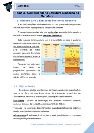 TEMA 3: APONTAMENTOS DE GEOLOGIA 10º ANO | Sílvia Couto Ribeira 2019
Geologia 10ºAno
1
Tema 3. Compreender a Estrutura Dinâmica da
Geosfera
1. Métodos para o Estudo do Interior da Geosfera
A terra tem energia no seu interior e isso faz com que quando mergulhamos
em profundidade no nosso planeta a temperatura aumenta.
O estudo dessa energia é feita pela geotermia e a variação da temperatura
em profundidade dá-se o nome de gradiente geotérmico.
Esta variação de temperatura com a profundidade, ou seja, o gradiente
geotérmico não se processa de
um modo contínuo e uniforme,
pelo contrário, os dados
apontam para uma diminuição
da gradiente geotérmica com a
profundidade.
Pensa-se que este calor
interno se deve as
propriedades radioativas de
certos elementos como o
urânio, o tório e o potássio.
1.1. Métodos Diretos
Os métodos diretos permitem-nos conhecer a parte mais superficial do
interior da Terra de uma forma direta. O vulcanismo, a tectónica, os
afloramentos, as minas e as sondagens, fazem parte destes métodos.
Vulcanismo - através da observação dos materiais vulcânicos podemos
conhecer o interior da Terra até aproximadamente os 200km;
Tectónica - Na observação das deformações causadas pela tectónica, podemos
aceder aos materiais existentes no interior.
Afloramentos - É a observação direta das rochas à superfície que por processos
do ciclo petrológico ascenderam.
 