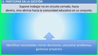 6. PARTICIPAR EN LA GESTIÓN
Supone trabajar no en circuito cerrado, hacia
dentro, sino abrirse hacia la comunidad educativa en su conjunto.
Identificar necesidades, tomar decisiones, solucionar problemas,
gestionar proyectos
 