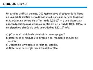 EJERCICIO 1 EvAU
Un satélite artificial de masa 200 kg se mueve alrededor de la Tierra
en una órbita elíptica definida por una distancia al perigeo (posición
más próxima al centro de la Tierra) de 7,02·106
m y una distancia al
apogeo (posición más alejada al centro de la Tierra) de 10,30·106
m. Si
en el perigeo el módulo de la velocidad es 8,22·103
m/s.
a) ¿Cuál es el módulo de la velocidad en el apogeo?
b) Determine el módulo y la dirección del momento angular del
satélite.
c) Determine la velocidad aerolar del satélite.
d) Determine la energía mecánica del satélite.
 