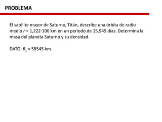 PROBLEMA
El satélite mayor de Saturno, Titán, describe una órbita de radio
medio r = 1,222·106 km en un periodo de 15,945 días. Determina la
masa del planeta Saturno y su densidad.
DATO: RS
= 58545 km.
 