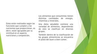 Los alimentos que consumimos tienen
distintas cantidades de energía,
vitaminas y minerales.
Una dieta saludable contiene una
variedad de alimentos, dependiendo
de esto se clasifican en diversos
grupos.
También dentro de la clasificación de
los grupos alimenticios se encuentra
el plato del buen o bien comer.
Estos están realizados según las
funciones que cumplen y los
nutrientes que proporcionan, es
decir, están agrupados por su
similitud en el aspecto
nutricional y composición.
 
