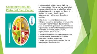Características del
Plato del Bien Comer
La Norma Oficial Mexicana 043, de
la Promoción y Educación para la Salud
en materia alimentaria, clasifica a los
alimentos en tres grupos: verduras y
frutas; cereales y tubérculos;
leguminosas y alimentos de origen
animal.
Ésta da las recomendaciones para
integrar una dieta correcta y promueve la
variación y combinación de alimentos
para asegurar el aporte de nutrimentos al
organismo y evitar enfermedades como la
obesidad, diabetes, desnutrición,
hipertensión, entre otras.
Con la finalidad de facilitar la selección
y consumo de alimentos se creó el
concepto del Plato del Bien
Comer, representación gráfica de los
tres grupos de alimentos.
 