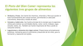 El Plato del Bien Comer representa los
siguientes tres grupos de alimentos
 Verduras y frutas. Son fuente de vitaminas, minerales y fibra que ayudan al
buen funcionamiento del cuerpo humano, permitiendo un adecuado
crecimiento, desarrollo y estado de salud.
 Cereales y tubérculos. Son fuente principal de la energía que el organismo
utiliza para realizar sus actividades diarias, como: correr, trabajar, jugar,
estudiar, bailar, etc. También son fuente importante de fibra cuando se
consumen enteros.
 Leguminosas y alimentos de origen animal. Proporcionan principalmente
proteínas, necesarias para el crecimiento y desarrollo de los niños, para la
formación y reparación de tejidos.
 