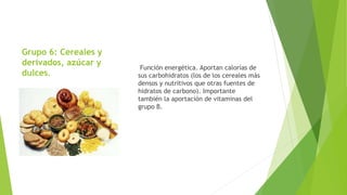 Grupo 6: Cereales y
derivados, azúcar y
dulces.
Función energética. Aportan calorías de
sus carbohidratos (los de los cereales más
densos y nutritivos que otras fuentes de
hidratos de carbono). Importante
también la aportación de vitaminas del
grupo B.
 