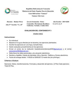 República Bolivariana de Venezuela
Ministerio del Poder Popular Para la Educación
Liceo Bolivariano “Tamaca”
Tamaca- Edo Lara
EVALUACION DEL CONTENIDO Nº 3
(Caída Libre)
Instrucciones:
• Es individual.
• Basarse en la guía ofrecida por el docente y los ejercicios planteados.
• Escribir los ejercicios en una hoja y tomarle fotos.
• Serán evaluados procedimientos en los ejercicios.
• Enviar al correo de la institución liceobolivarianotamaca2020@gmail.com y al correo
perezraimer962@gmail.com .
• Debe llevar los datos personales y de ubicación electrónica.
• Nombre y Apellido, Cedula de Identidad, Año y Sección, Teléfono y Correo electrónico
• Fecha de entrega desde: 11/05/20 al 29/05/20 12 medio día (sin prorroga.)
Criterios a Evaluar:
Ejercicios: Datos, transformaciones, Formulas y desarrollo del ejercicio. (2 Ptos Cada ejercicio).
Total 20 Ptos.
Docente: Raimer Pérez Área de formación: Física Año Escolar: 2019-2020
Año:3ero Sección: “C y D”
Contenido: Movimiento Rectilíneo
Uniforme, Variado y Caída Libre
U.A:# 3, 4 y 5
 