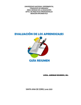 UNIVERSIDAD NACIONAL EXPERIMENTAL
“FRANCISCO DE MIRANDA”
ÁREA CIENCIAS DE LA EDUCACIÓN
DPTO. DE PRÁCTICAS PROFESIONALES
MENCIÓN INFORMÁTICA
EVALUACIÓN DE LOS APRENDIZAJES
GUÍA RESUMEN
LICDA. AURIMAR ROSENDO, MSc
SANTA ANA DE CORO, Junio 2021
 