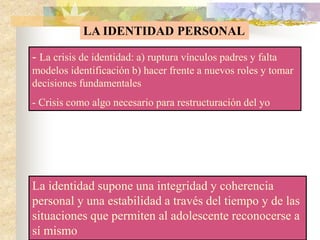 LA IDENTIDAD PERSONAL
- La crisis de identidad: a) ruptura vínculos padres y falta
modelos identificación b) hacer frente a nuevos roles y tomar
decisiones fundamentales
- Crisis como algo necesario para restructuración del yo
La identidad supone una integridad y coherencia
personal y una estabilidad a través del tiempo y de las
situaciones que permiten al adolescente reconocerse a
sí mismo
 