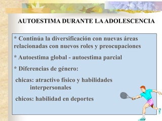 AUTOESTIMA DURANTE LAADOLESCENCIA
* Continúa la diversificación con nuevas áreas
relacionadas con nuevos roles y preocupaciones
* Autoestima global - autoestima parcial
* Diferencias de género:
chicas: atractivo físico y habilidades
interpersonales
chicos: habilidad en deportes
 