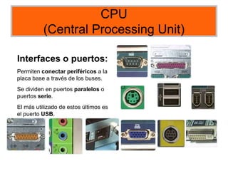 CPU
(Central Processing Unit)
Interfaces o puertos:
Permiten conectar periféricos a la
placa base a través de los buses.
Se dividen en puertos paralelos o
puertos serie.
El más utilizado de estos últimos es
el puerto USB.
 