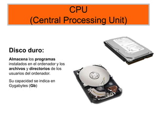 CPU
(Central Processing Unit)
Disco duro:
Almacena los programas
instalados en el ordenador y los
archivos y directorios de los
usuarios del ordenador.
Su capacidad se indica en
Gygabytes (Gb)
 