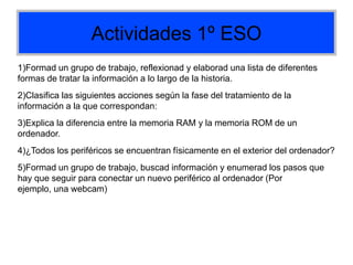 Actividades 1º ESO
1)Formad un grupo de trabajo, reflexionad y elaborad una lista de diferentes
formas de tratar la información a lo largo de la historia.
2)Clasifica las siguientes acciones según la fase del tratamiento de la
información a la que correspondan:
3)Explica la diferencia entre la memoria RAM y la memoria ROM de un
ordenador.
4)¿Todos los periféricos se encuentran físicamente en el exterior del ordenador?
5)Formad un grupo de trabajo, buscad información y enumerad los pasos que
hay que seguir para conectar un nuevo periférico al ordenador (Por
ejemplo, una webcam)
 