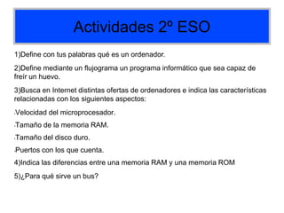 Actividades 2º ESO
1)Define con tus palabras qué es un ordenador.
2)Define mediante un flujograma un programa informático que sea capaz de
freír un huevo.
3)Busca en Internet distintas ofertas de ordenadores e indica las características
relacionadas con los siguientes aspectos:
•Velocidad del microprocesador.
•Tamaño de la memoria RAM.
•Tamaño del disco duro.
•Puertos con los que cuenta.
4)Indica las diferencias entre una memoria RAM y una memoria ROM
5)¿Para qué sirve un bus?
 