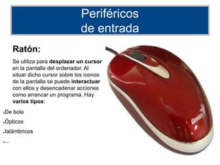 Periféricos
de entrada
Ratón:
Se utiliza para desplazar un cursor
en la pantalla del ordenador. Al
situar dicho cursor sobre los iconos
de la pantalla se puede interactuar
con ellos y desencadenar acciones
como arrancar un programa. Hay
varios tipos:
●De bola
●Ópticos
●Ialámbricos
●...
 