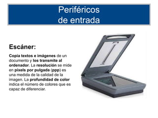 Periféricos
de entrada
Escáner:
Copia textos e imágenes de un
documento y los transmite al
ordenador. La resolución se mide
en píxels por pulgada (ppp) es
una medida de la calidad de la
imagen. La profundidad de color
indica el número de colores que es
capaz de diferenciar.
 