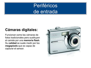 Periféricos
de entrada
Cámaras digitales:
Funcionan como las cámaras de
fotos tradicionales pero sustituyen
el carrete por una memoria flash.
Su calidad se suele medir por los
megapíxels que es capaz de
capturar el sensor.
 