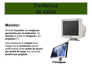 Periféricos
de salida
Monitor:
Permite visualizar las imágenes
generadas por el ordenador. Su
tamaño se mide en diagonal y en
pulgadas ('').
Una medida de la calidad de la
imagen es la resolución que se
suele indicar como píxels de ancho
por pixels de largo. Así como los
píxeles por pulgada.
 