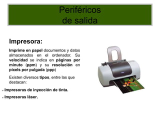 Periféricos
de salida
Impresora:
Imprime en papel documentos y datos
almacenados en el ordenador. Su
velocidad se indica en páginas por
minuto (ppm) y su resolución en
píxels por pulgada (ppp)
Existen diversos tipos, entre las que
destacan:
● Impresoras de inyección de tinta.
● Impresoras láser.
 