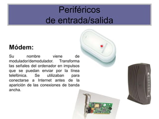 Periféricos
de entrada/salida
Módem:
Su nombre viene de
modulador/demodulador. Transforma
las señales del ordenador en impulsos
que se puedan enviar por la línea
telefónica. Se utilizaban para
conectarse a Internet antes de la
aparición de las conexiones de banda
ancha.
 