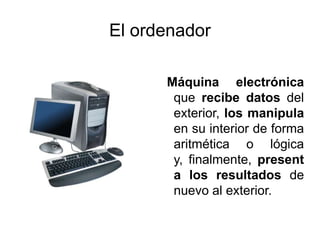 El ordenador
Máquina electrónica
que recibe datos del
exterior, los manipula
en su interior de forma
aritmética o lógica
y, finalmente, present
a los resultados de
nuevo al exterior.
 