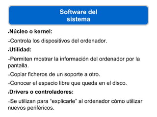 Software del
sistema
●Núcleo o kernel:
–Controla los dispositivos del ordenador.
●Utilidad:
–Permiten mostrar la información del ordenador por la
pantalla.
–Copiar ficheros de un soporte a otro.
–Conocer el espacio libre que queda en el disco.
●Drivers o controladores:
–Se utilizan para “explicarle” al ordenador cómo utilizar
nuevos periféricos.
 