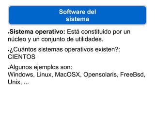 Software del
sistema
●Sistema operativo: Está constituido por un
núcleo y un conjunto de utilidades.
●¿Cuántos sistemas operativos existen?:
CIENTOS
●Algunos ejemplos son:
Windows, Linux, MacOSX, Opensolaris, FreeBsd,
Unix, ...
 
