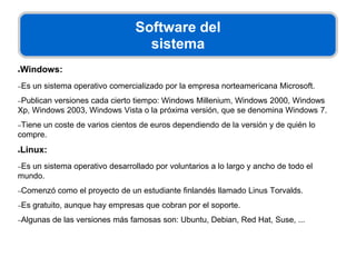 Software del
sistema
●Windows:
–Es un sistema operativo comercializado por la empresa norteamericana Microsoft.
–Publican versiones cada cierto tiempo: Windows Millenium, Windows 2000, Windows
Xp, Windows 2003, Windows Vista o la próxima versión, que se denomina Windows 7.
–Tiene un coste de varios cientos de euros dependiendo de la versión y de quién lo
compre.
●Linux:
–Es un sistema operativo desarrollado por voluntarios a lo largo y ancho de todo el
mundo.
–Comenzó como el proyecto de un estudiante finlandés llamado Linus Torvalds.
–Es gratuito, aunque hay empresas que cobran por el soporte.
–Algunas de las versiones más famosas son: Ubuntu, Debian, Red Hat, Suse, ...
 