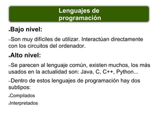 Lenguajes de
programación
●Bajo nivel:
–Son muy difíciles de utilizar. Interactúan directamente
con los circuitos del ordenador.
●Alto nivel:
–Se parecen al lenguaje común, existen muchos, los más
usados en la actualidad son: Java, C, C++, Python...
–Dentro de estos lenguajes de programación hay dos
subtipos:
●Compilados
●Interpretados
 