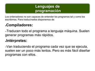 Lenguajes de
programación
Los ordenadores no son capaces de entender los programas tal y como los
escribimos. Para traducírselos disponemos de:
●Compiladores:
–Traducen todo el programa a lenguaje máquina. Suelen
generar programas más rápidos.
●Intérpretes:
–Van traduciendo el programa cada vez que se ejecuta,
suelen ser un poco más lentos. Pero es más fácil diseñar
programas con ellos.
 
