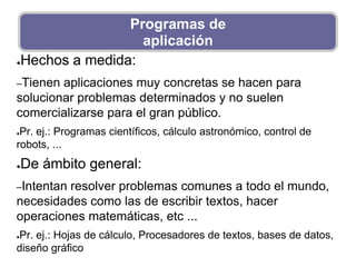 ●Hechos a medida:
–Tienen aplicaciones muy concretas se hacen para
solucionar problemas determinados y no suelen
comercializarse para el gran público.
●Pr. ej.: Programas científicos, cálculo astronómico, control de
robots, ...
●De ámbito general:
–Intentan resolver problemas comunes a todo el mundo,
necesidades como las de escribir textos, hacer
operaciones matemáticas, etc ...
●Pr. ej.: Hojas de cálculo, Procesadores de textos, bases de datos,
diseño gráfico
Programas de
aplicación
 