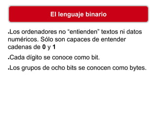 ●Los ordenadores no “entienden” textos ni datos
numéricos. Sólo son capaces de entender
cadenas de 0 y 1
●Cada dígito se conoce como bit.
●Los grupos de ocho bits se conocen como bytes.
El lenguaje binario
 