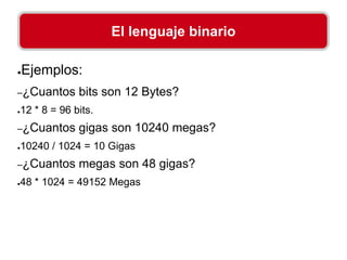 ●Ejemplos:
–¿Cuantos bits son 12 Bytes?
●12 * 8 = 96 bits.
–¿Cuantos gigas son 10240 megas?
●10240 / 1024 = 10 Gigas
–¿Cuantos megas son 48 gigas?
●48 * 1024 = 49152 Megas
El lenguaje binario
 