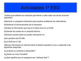 Actividades 1º ESO
1)Indica qué software es necesario para llevar a cabo cada una de las acciones
siguientes:
a)Generar un programa interactivo para resolver problemas de matemáticas.
b)Gestionar el funcionamiento de la impresora.
c)Grabar la información que hay en el disco duro en un DVD.
d)Calcular los costes de un proyecto técnico.
2)Calcula cuantos bytes se pueden almacenar en:
a)Un pendrive de 512 Mb
b)Un DVD de 4,7 Gb
3)Busca información en internet sobre el sistema operativo Linux y responde a las
siguientes preguntas:
a)¿Cuándo se comenzó a desarrollar?
b)¿Quién es Linus Torvalds?
c)¿Qué significa que un programa sea “software libre”?
 