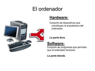 El ordenador
Hardware:
Conjunto de dispositivos que
constituyen la arquitectura del
ordenador.
La parte dura.
Software:
Conjunto de programas que permiten
que el ordenador funcione.
La parte blanda.
 