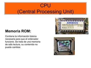 CPU
(Central Processing Unit)
Memoria ROM:
Contiene la información básica
necesaria para que el ordenador
funcione. Se trata de una memoria
de sólo lectura, su contenido no
puede cambiar.
 