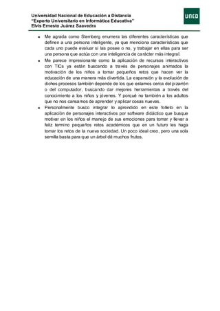 Universidad Nacional de Educación a Distancia
“Experto Universitario en Informática Educativa”
Elvis Ernesto Juárez Saavedra

      Me agrada como Sternberg enumera las diferentes características que
      definen a una persona inteligente, ya que menciona características que
      cada uno puede evaluar si las posee o no, y trabajar en ellas para ser
      una persona que actúa con una inteligencia de ca rácter más integral.
      Me parece impresionante como la aplicación de recursos interactivos
      con TICs ya están buscando a través de personajes animados la
      motivación de los niños a tomar pequeños retos que hacen ver la
      educación de una manera más divertida. La expansión y la evolución de
      dichos procesos también depende de los que estamos cerca del pizarrón
      o del computador, buscando dar mejores herramientas a través del
      conocimiento a los niños y jóvenes. Y porqué no también a los adultos
      que no nos cansamos de aprender y aplicar cosas nuevas.
      Personalmente busco integrar lo aprendido en este folleto en la
      aplicación de personajes interactivos por software didáctico que busque
      motivar en los niños el manejo de sus emociones para tomar y llevar a
      feliz termino pequeños retos académicos que en un futuro les haga
      tomar los retos de la nueva sociedad. Un poco ideal creo, pero una sola
      semilla basta para que un árbol dé muchos frutos.
 