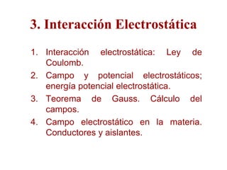 3. Interacción Electrostática
1. Interacción electrostática: Ley de
   Coulomb.
2. Campo y potencial electrostáticos;
   energía potencial electrostática.
3. Teorema de Gauss. Cálculo del
   campos.
4. Campo electrostático en la materia.
   Conductores y aislantes.
 