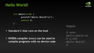 Hello World!
int main(void) {
printf("Hello World!n");
return 0;
}
Standard C that runs on the host
NVIDIA compiler (nvcc) can be used to
compile programs with no device code
Output:
$ nvcc
hello_world.cu
$ a.out
Hello World!
$
 