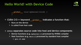 Hello World! with Device Code
__global__ void mykernel(void) {
}
CUDA C/C++ keyword __global__ indicates a function that:
Runs on the device
Is called from host code
nvcc separates source code into host and device components
Device functions (e.g. mykernel()) processed by NVIDIA compiler
Host functions (e.g. main()) processed by standard host compiler
gcc, cl.exe
 