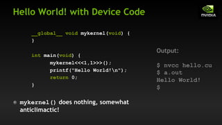 Hello World! with Device Code
__global__ void mykernel(void) {
}
int main(void) {
mykernel<<<1,1>>>();
printf("Hello World!n");
return 0;
}
mykernel() does nothing, somewhat
anticlimactic!
Output:
$ nvcc hello.cu
$ a.out
Hello World!
$
 