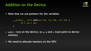 Addition on the Device
Note that we use pointers for the variables
__global__ void add(int *a, int *b, int *c) {
*c = *a + *b;
}
add() runs on the device, so a, b and c must point to device
memory
We need to allocate memory on the GPU
 