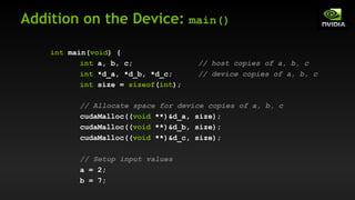 Addition on the Device: main()
int main(void) {
int a, b, c; // host copies of a, b, c
int *d_a, *d_b, *d_c; // device copies of a, b, c
int size = sizeof(int);
// Allocate space for device copies of a, b, c
cudaMalloc((void **)&d_a, size);
cudaMalloc((void **)&d_b, size);
cudaMalloc((void **)&d_c, size);
// Setup input values
a = 2;
b = 7;
 