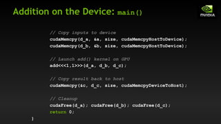 Addition on the Device: main()
// Copy inputs to device
cudaMemcpy(d_a, &a, size, cudaMemcpyHostToDevice);
cudaMemcpy(d_b, &b, size, cudaMemcpyHostToDevice);
// Launch add() kernel on GPU
add<<<1,1>>>(d_a, d_b, d_c);
// Copy result back to host
cudaMemcpy(&c, d_c, size, cudaMemcpyDeviceToHost);
// Cleanup
cudaFree(d_a); cudaFree(d_b); cudaFree(d_c);
return 0;
}
 