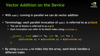 Vector Addition on the Device
With add() running in parallel we can do vector addition
Terminology: each parallel invocation of add() is referred to as a block
The set of blocks is referred to as a grid
Each invocation can refer to its block index using blockIdx.x
__global__ void add(int *a, int *b, int *c) {
c[blockIdx.x] = a[blockIdx.x] + b[blockIdx.x];
}
By using blockIdx.x to index into the array, each block handles a
different index
 